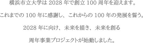 横浜市立大学は2028年で創立100周年を迎えます。これまでの100年に感謝し、これからの100年の発展を誓う。2028年に向け、未来を描き、未来を創る周年事業プロジェクトが始動しました。