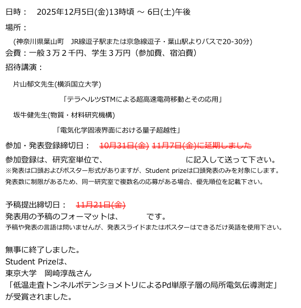 日時: 2025年12月5日(金)13時頃 〜 6日(土)午後
場所: 湘南国際村センター
(神奈川県葉山町 JR線逗子駅または京急線逗子・葉山駅よりバスで20-30分)
会費:一般3万2千円、学生3万円(参加費、宿泊費)
招待講演:
片山郁文先生(横浜国立大学)
「テラヘルツSTMによる超高速電荷移動とその応用」
坂牛健先生(物質・材料研究機構)
「電気化学固液界面における量子超越性」
参加・発表登録締切日: 10月31日(金) 11月7日(金)に延期しました
参加登録は、研究室単位で、こちらのフォーマットに記入して送って下さい。
※発表は口頭およびポスター形式がありますが、Student prizeは口頭発表のみを対象にします。
発表数に制限があるため、同一研究室で複数名の応募がある場合、優先順位を記載下さい。
予稿提出締切日: 11月21日(金)
発表用の予稿のフォーマットは、こちらです。
予稿や発表の言語は問いませんが、発表スライドまたはポスターはできるだけ英語を使用下さい。
無事に終了しました。
Student Prizeは、
東京大学 岡崎淳哉さん
「低温走査トンネルポテンショメトリによるPd単原子層の局所電気伝導測定」
が受賞されました。